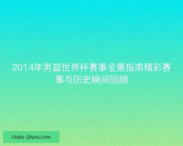 2014年男篮世界杯赛事全景指南精彩赛事与历史瞬间回顾