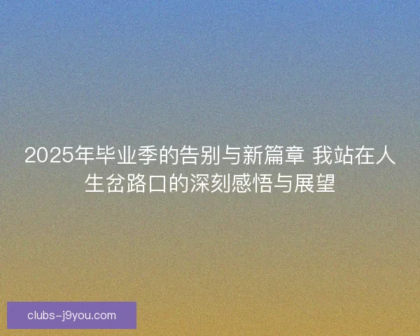 2025年毕业季的告别与新篇章 我站在人生岔路口的深刻感悟与展望